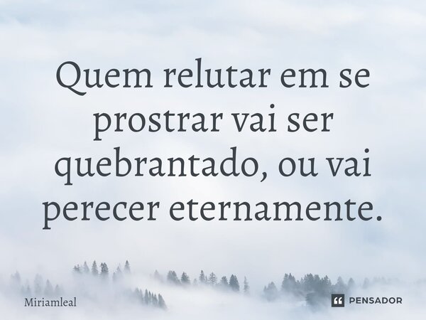⁠Quem relutar em se prostrar vai ser quebrantado, ou vai perecer eternamente.... Frase de Miriamleal.