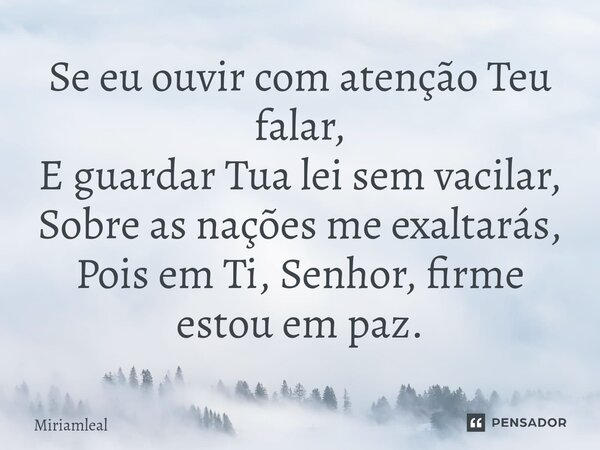 ⁠Se eu ouvir com atenção Teu falar, E guardar Tua lei sem vacilar, Sobre as nações me exaltarás, Pois em Ti, Senhor, firme estou em paz.... Frase de Miriamleal.