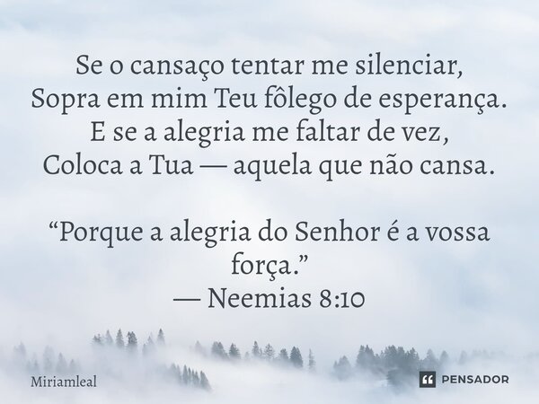 Se o cansaço tentar me silenciar, Sopra em mim Teu fôlego de esperança. E se a alegria me faltar de vez, Coloca a Tua — aquela que não cansa. “Porque a alegria... Frase de Miriamleal.