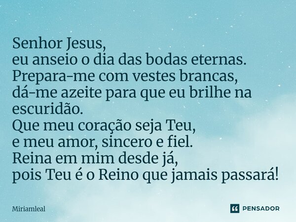 Senhor Jesus, eu anseio o dia das bodas eternas. Prepara-me com vestes brancas, dá-me azeite para que eu brilhe na escuridão. Que meu coração seja Teu, e meu a... Frase de Miriamleal.