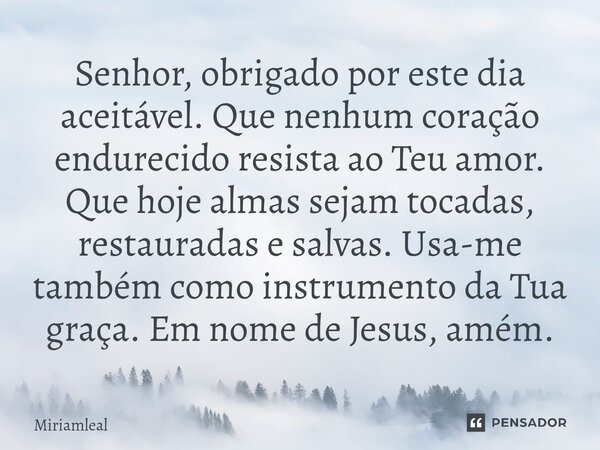 Senhor, obrigado por este dia aceitável. Que nenhum coração endurecido resista ao Teu amor. Que hoje almas sejam tocadas, restauradas e salvas. Usa-me também c... Frase de Miriamleal.