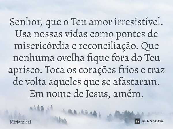 Senhor, que o Teu amor irresistível. Usa nossas vidas como pontes de misericórdia e reconciliação. Que nenhuma ovelha fique fora do Teu aprisco. Toca os coraçõ... Frase de Miriamleal.