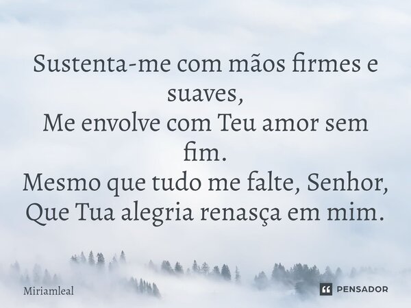 ⁠Sustenta-me com mãos firmes e suaves, Me envolve com Teu amor sem fim. Mesmo que tudo me falte, Senhor, Que Tua alegria renasça em mim.... Frase de Miriamleal.