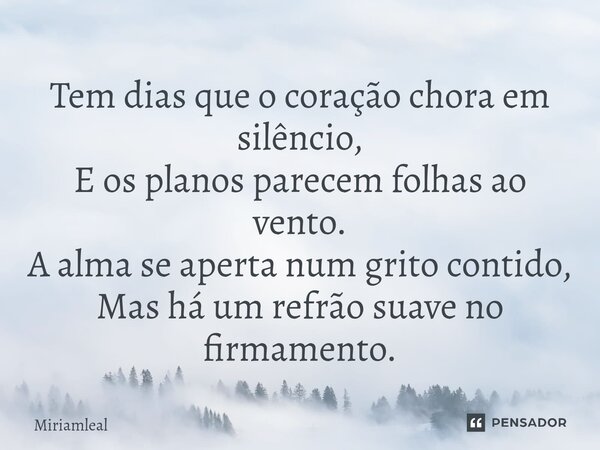 ⁠Tem dias que o coração chora em silêncio, E os planos parecem folhas ao vento. A alma se aperta num grito contido, Mas há um refrão suave no firmamento.... Frase de Miriamleal.
