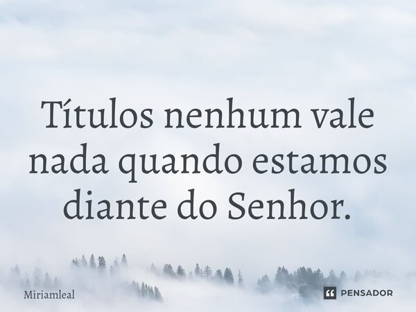 ⁠Títulos nenhum vale nada quando estamos diante do Senhor.... Frase de Miriamleal.