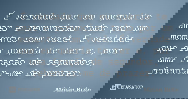 É verdade que eu queria te amar e renunciar tudo por um momento com você. É verdade que eu queria te ter e, por uma fração de segundos, rebentar-me de prazer.... Frase de Mirian Brito.