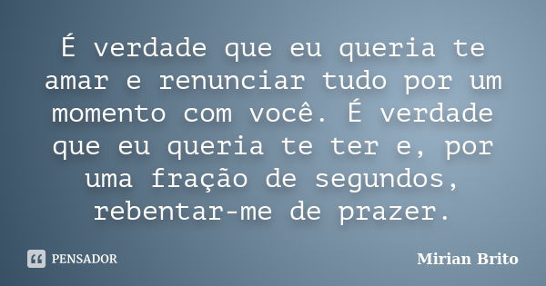 É verdade que eu queria te amar e renunciar tudo por um momento com você. É verdade que eu queria te ter e, por uma fração de segundos, rebentar-me de prazer.... Frase de Mirian Brito.