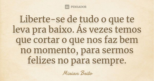 Liberte-se de tudo o que te leva pra baixo. Ás vezes temos que cortar o que nos faz bem no momento, para sermos felizes no para sempre.... Frase de Mirian Brito.