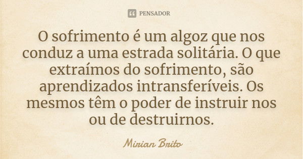 O sofrimento é um algoz que nos conduz a uma estrada solitária. O que extraímos do sofrimento, são aprendizados intransferíveis. Os mesmos têm o poder de instru... Frase de Mirian Brito.