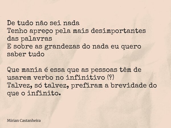 De tudo não sei nada Tenho apreço pela mais desimportantes das palavras E sobre as grandezas do nada eu quero saber tudo Que mania é essa que as pessoas têm de ... Frase de Mirian Castanheira.
