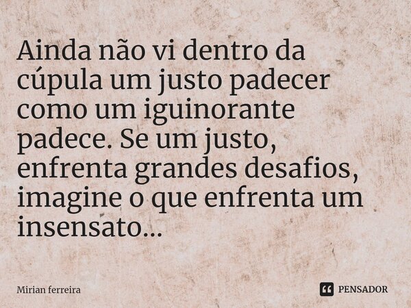 ⁠Ainda não vi dentro da cúpula um justo padecer como um iguinorante padece. Se um justo, enfrenta grandes desafios, imagine o que enfrenta um insensato...... Frase de Mírian Ferreira.