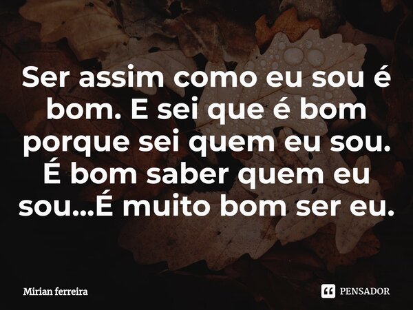 ⁠Ser assim como eu sou é bom. E sei que é bom porque sei quem eu sou. É bom saber quem eu sou...É muito bom ser eu.... Frase de Mírian Ferreira.