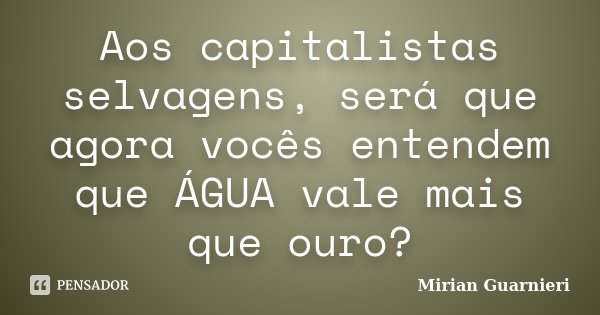 Aos capitalistas selvagens, será que agora vocês entendem que ÁGUA vale mais que ouro?... Frase de Mirian Guarnieri.