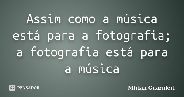 Assim como a música está para a fotografia; a fotografia está para a música... Frase de Mirian Guarnieri.