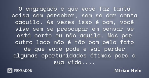 O engraçado é que você faz tanta coisa sem perceber, sem se dar conta daquilo. As vezes isso é bom, você vive sem se preocupar em pensar se está certo ou não aq... Frase de Mirian Hein.