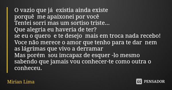 O vazio que já existia ainda existe porquê me apaixonei por você Tentei sorri mas um sortiso triste...
Que alegria eu haveria de ter?
se eu o quero e te desejo ... Frase de Mirian Lima.