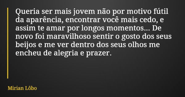 Queria ser mais jovem não por motivo fútil da aparência, encontrar você mais cedo, e assim te amar por longos momentos... De novo foi maravilhoso sentir o gosto... Frase de Mirian Lôbo.