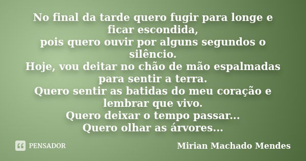 No final da tarde quero fugir para longe e ficar escondida, pois quero ouvir por alguns segundos o silêncio. Hoje, vou deitar no chão de mão espalmadas para sen... Frase de Mirian Machado Mendes.