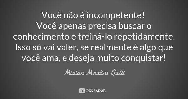 Você não é incompetente! Você apenas precisa buscar o conhecimento e treiná-lo repetidamente. Isso só vai valer, se realmente é algo que você ama, e deseja muit... Frase de Mirian Martins Galli.