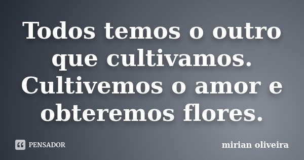 Todos temos o outro que cultivamos. Cultivemos o amor e obteremos flores.... Frase de Mirian Oliveira.