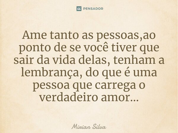 ⁠Ame tanto as pessoas,ao ponto de se você tiver que sair da vida delas, tenham a lembrança, do que é uma pessoa que carrega o verdadeiro amor...... Frase de Mirian Silva.