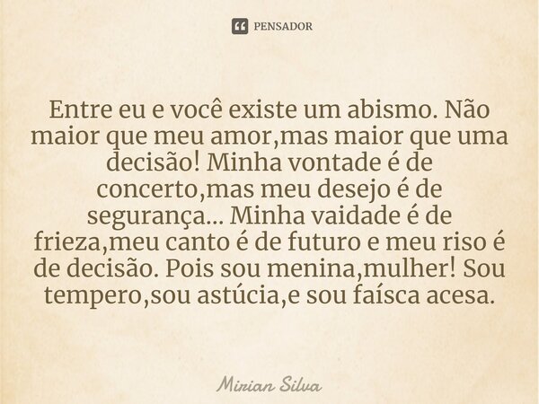 Entre eu e você existe um abismo. Não maior que meu amor,mas maior que uma decisão! Minha vontade é de concerto,mas meu desejo é de segurança... Minha vaidade é... Frase de Mirian Silva.