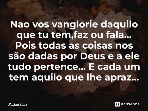 ⁠Nao vos vanglorie daquilo que tu tem,faz ou fala... Pois todas as coisas nos são dadas por Deus e a ele tudo pertence... E cada um tem aquilo que lhe apraz...... Frase de Mirian Silva.
