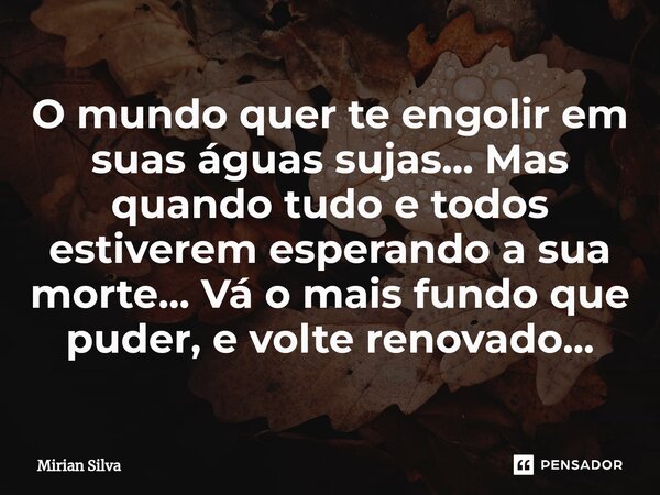 O mundo quer te engolir em suas águas sujas... Mas quando tudo e todos estiverem esperando a sua morte... Vá o mais fundo que puder, e volte renovado...... Frase de Mirian Silva.