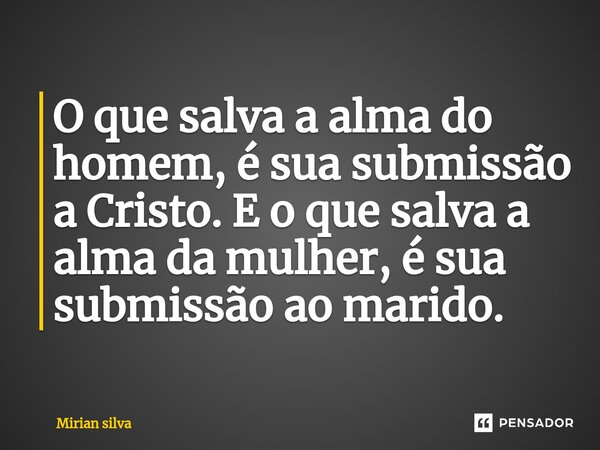 O que salva a alma do homem, é sua submissão a Cristo. E o que salva a alma da mulher, é sua submissão ao marido.... Frase de Mirian Silva.