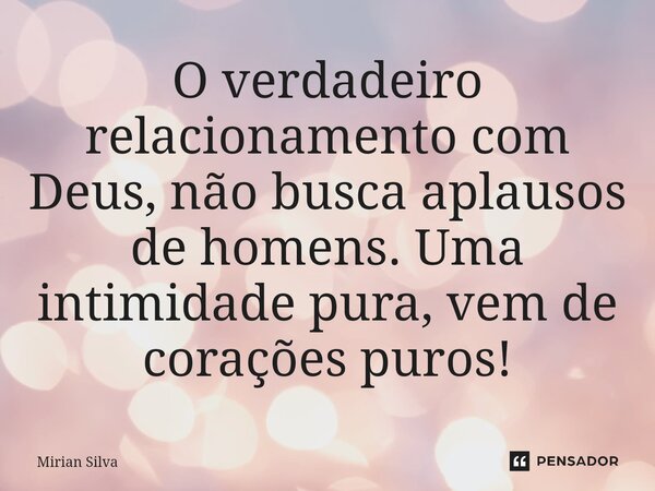 ⁠O verdadeiro relacionamento com Deus, não busca aplausos de homens. Uma intimidade pura, vem de corações puros!... Frase de Mirian Silva.