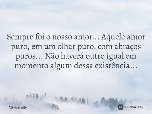 Sempre foi o nosso amor... Aquele amor puro, em um olhar puro, com abraços puros... Não haverá outro igual em momento algum dessa existência...... Frase de Mirian Silva.