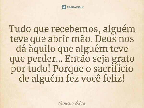 Tudo que recebemos, alguém teve que abrir mão. ⁠Deus nos dá àquilo que alguém teve que perder... Então seja grato por tudo! Porque o sacrifício de alguém fez vo... Frase de Mirian Silva.