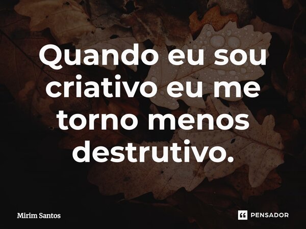 Quando eu sou criativo eu me torno menos destrutivo.... Frase de Mirim Santos.