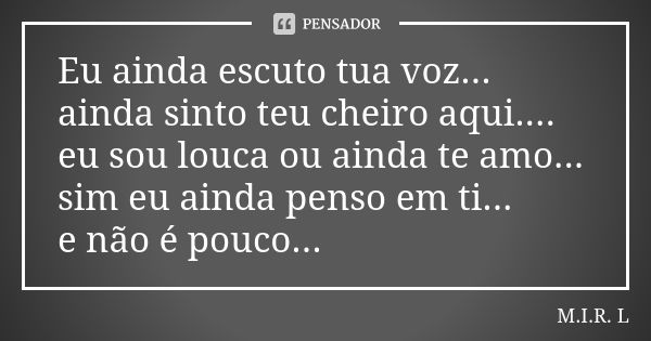 Eu ainda escuto tua voz... ainda sinto teu cheiro aqui.... eu sou louca ou ainda te amo... sim eu ainda penso em ti... e não é pouco...... Frase de M.I.R.L.