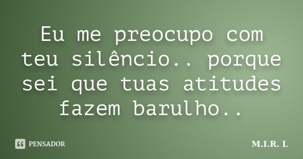 Eu me preocupo com teu silêncio.. porque sei que tuas atitudes fazem barulho..... Frase de M.I.R.L.