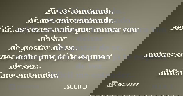 Eu tô tentando.. tô me reinventando.. sei lá..as vezes acho que nunca vou deixar de gostar de vc.. outras vezes acho que já te esqueci de vez.. dificil me enten... Frase de M.I.R.L.