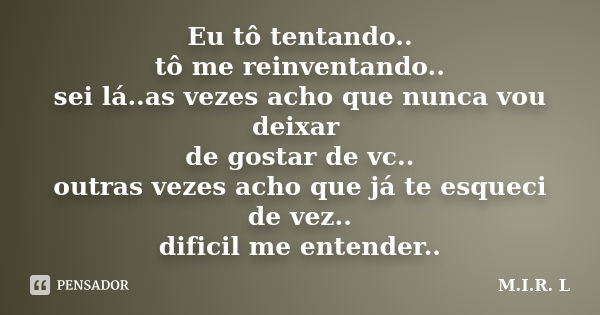 Eu tô tentando.. tô me reinventando.. sei lá..as vezes acho que nunca vou deixar de gostar de vc.. outras vezes acho que já te esqueci de vez.. dificil me enten... Frase de M.I.R.L.