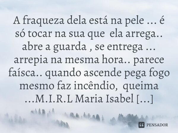 A fraqueza dela está na pele ... é só tocar na sua que ela arrega.. abre a guarda , se entrega ... arrepia na mesma hora.. parece faísca.. quando ascende pega ... Frase de M.I.R.L Maria Isabel Ribeiro lopes.
