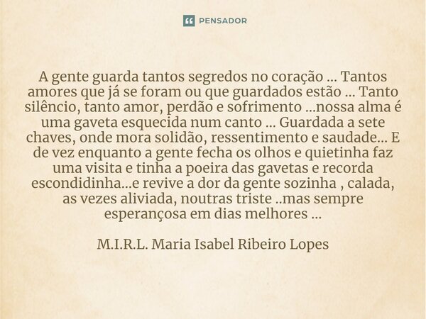 ⁠A gente guarda tantos segredos no coração ... Tantos amores que já se foram ou que guardados estão ... Tanto silêncio, tanto amor, perdão e sofrimento ...nossa... Frase de M.I.R.L. Maria Isabel Ribeiro Lopes.