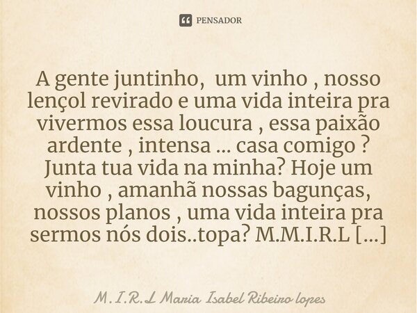 A gente juntinho, um vinho , nosso lençol revirado e uma vida inteira pra vivermos essa loucura , essa paixão ardente , intensa ... casa comigo ? Junta tua vid... Frase de M.I.R.L Maria Isabel Ribeiro lopes.