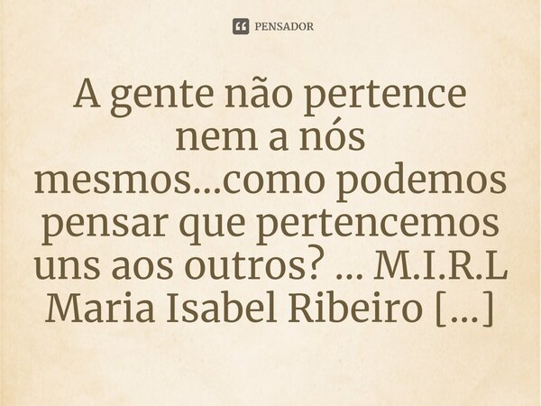 ⁠A gente não pertence nem a nós mesmos...como podemos pensar que pertencemos uns aos outros? ...... Frase de M.I.R.L Maria Isabel Ribeiro lopes.