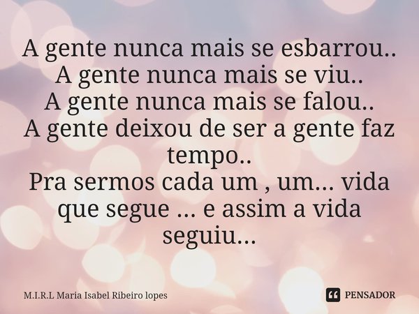 A gente nunca mais se esbarrou..
A gente nunca mais se viu..
A gente nunca mais se falou..
A gente deixou de ser a gente faz tempo..
Pra sermos cada um , um...... Frase de M.I.R.L Maria Isabel Ribeiro lopes.