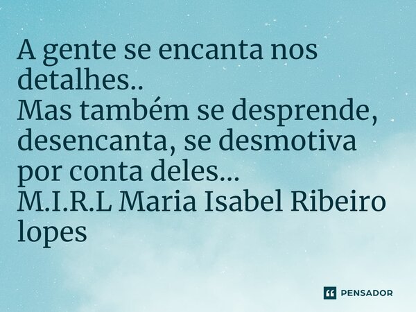 A gente se encanta nos detalhes.. Mas também se desprende, desencanta, se desmotiva por conta deles...... Frase de M.I.R.L Maria Isabel Ribeiro lopes.