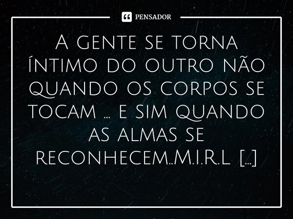⁠A gente se torna íntimo do outro não quando os corpos se tocam ... e sim quando as almas se reconhecem..... Frase de M.I.R.L Maria Isabel Ribeiro lopes.