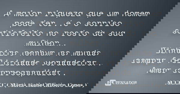 A maior riqueza que um homem pode ter..é o sorriso satisfeito no rosto da sua mulher.. Dinheiro nenhum no mundo compra felicidade verdadeira.. Amor correspondid... Frase de M.I.R.L ( Maria Isabel Ribeiro Lopes.