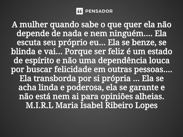 ⁠A mulher quando sabe o que quer ela não depende de nada e nem ninguém.... Ela escuta seu próprio eu... Ela se benze, se blinda e vai... Porque ser feliz é um e... Frase de M.I.R.L Maria Isabel Ribeiro Lopes.