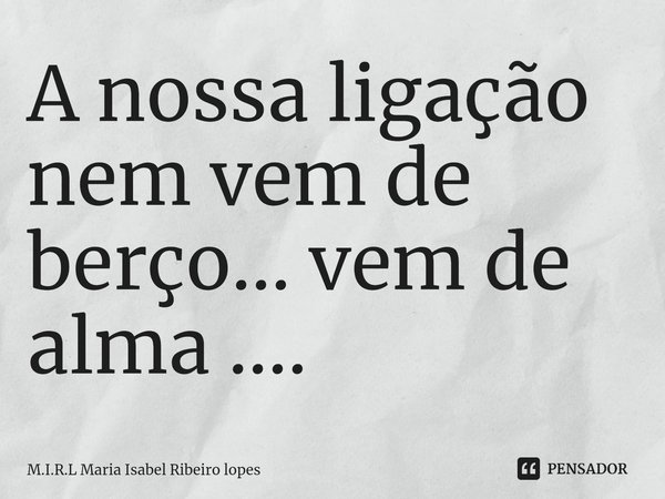 ⁠A nossa ligação nem vem de berço... vem de alma ....... Frase de M.I.R.L Maria Isabel Ribeiro lopes.