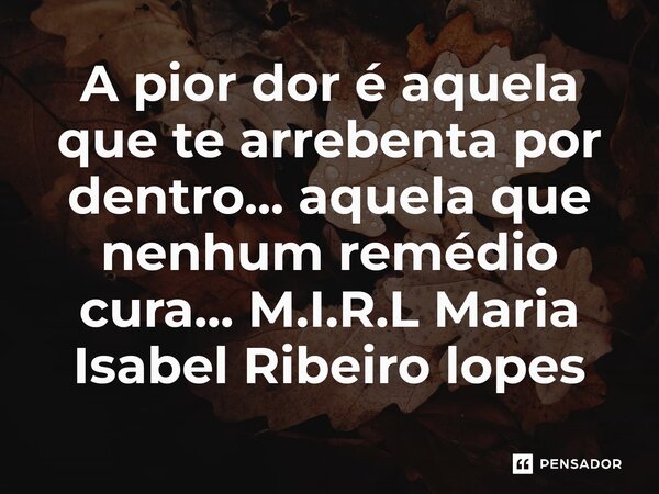 ⁠A pior dor é aquela que te arrebenta por dentro... aquela que nenhum remédio cura...... Frase de M.I.R.L Maria Isabel Ribeiro lopes.