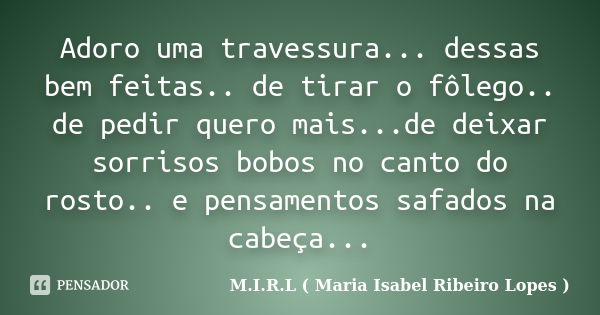 Adoro uma travessura... dessas bem feitas.. de tirar o fôlego.. de pedir quero mais...de deixar sorrisos bobos no canto do rosto.. e pensamentos safados na cabe... Frase de M.I.R.L ( Maria Isabel Ribeiro Lopes ).