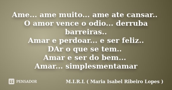 Ame... ame muito... ame ate cansar.. O amor vence o odio... derruba barreiras.. Amar e perdoar... e ser feliz.. DAr o que se tem.. Amar e ser do bem... Amar... ... Frase de M.I.R.L ( Maria Isabel Ribeiro Lopes ).